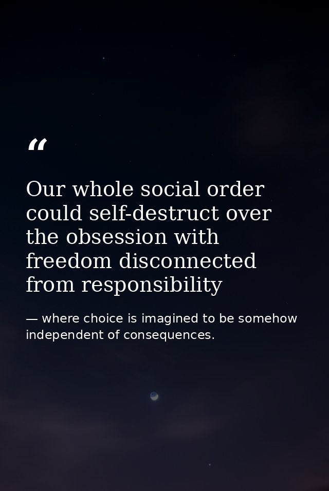 Our whole social order could self-destruct over the obsession with freedom disconnected from responsibility — where choice is imagined to be somehow independent of consequences.