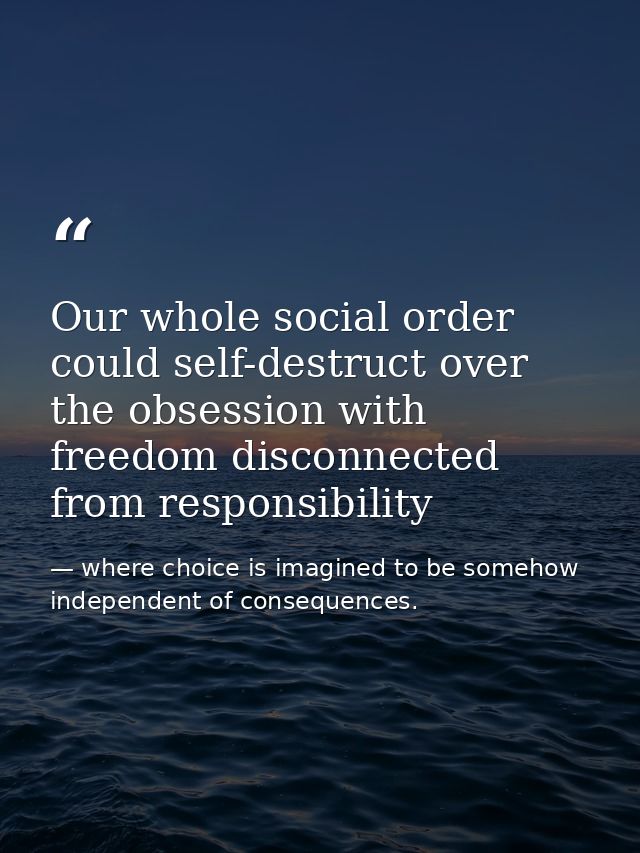 Our whole social order could self-destruct over the obsession with freedom disconnected from responsibility — where choice is imagined to be somehow independent of consequences.