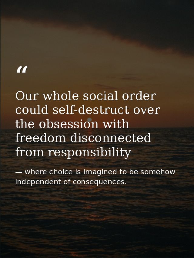 Our whole social order could self-destruct over the obsession with freedom disconnected from responsibility — where choice is imagined to be somehow independent of consequences.