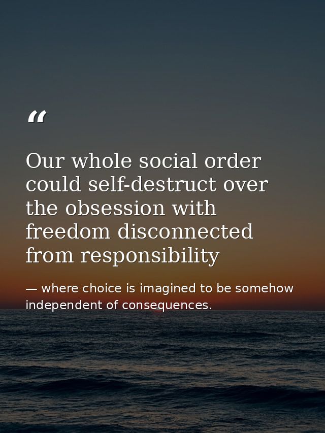 Our whole social order could self-destruct over the obsession with freedom disconnected from responsibility — where choice is imagined to be somehow independent of consequences.