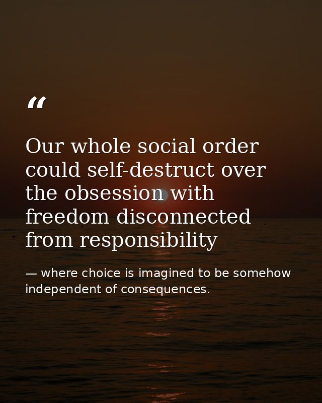 Our whole social order could self-destruct over the obsession with freedom disconnected from responsibility — where choice is imagined to be somehow independent of consequences.