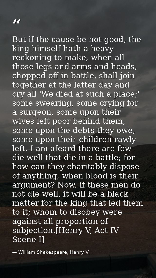 But if the cause be not good, the king himself hath a heavy reckoning to make, when all those legs and arms and heads, c — William Shakespeare, Henry V