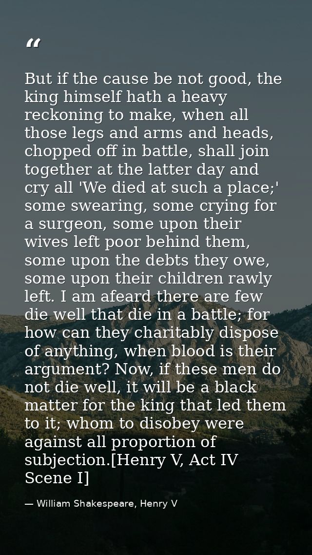 But if the cause be not good, the king himself hath a heavy reckoning to make, when all those legs and arms and heads, c — William Shakespeare, Henry V
