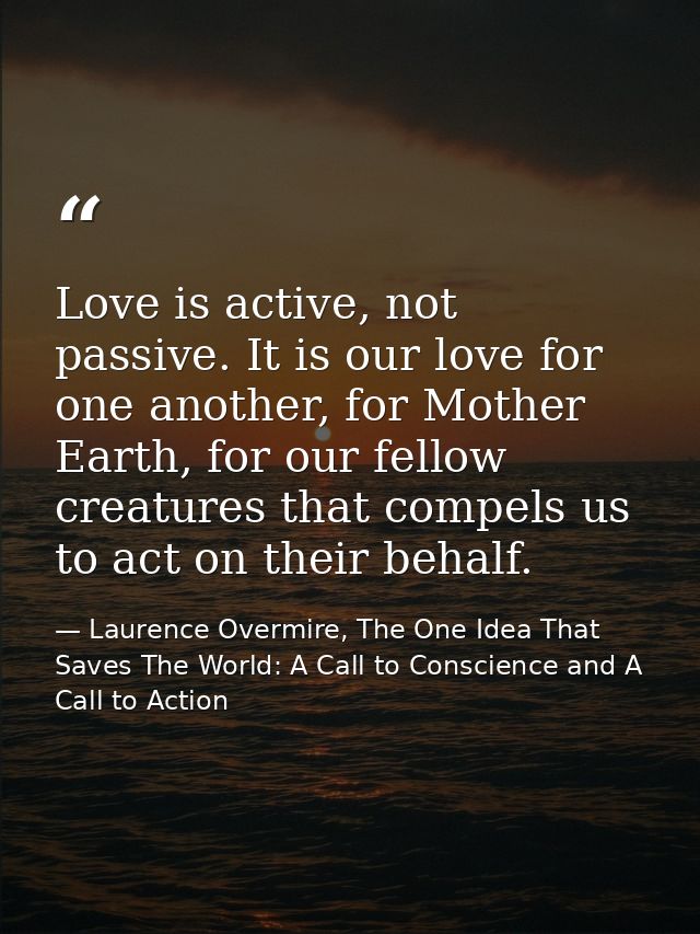 Love is active, not passive. It is our love for one another, for Mother Earth, for our fellow creatures that compels us  — Laurence Overmire, The One Idea That Saves The World: A Call to Conscience and A Call to Action