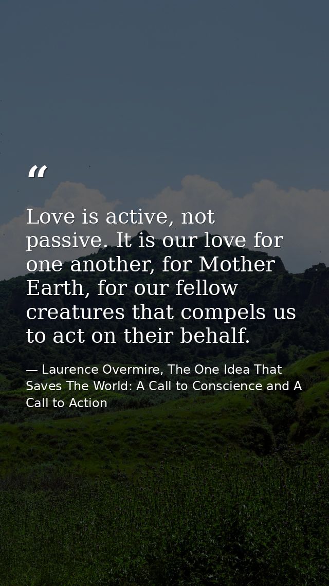 Love is active, not passive. It is our love for one another, for Mother Earth, for our fellow creatures that compels us  — Laurence Overmire, The One Idea That Saves The World: A Call to Conscience and A Call to Action