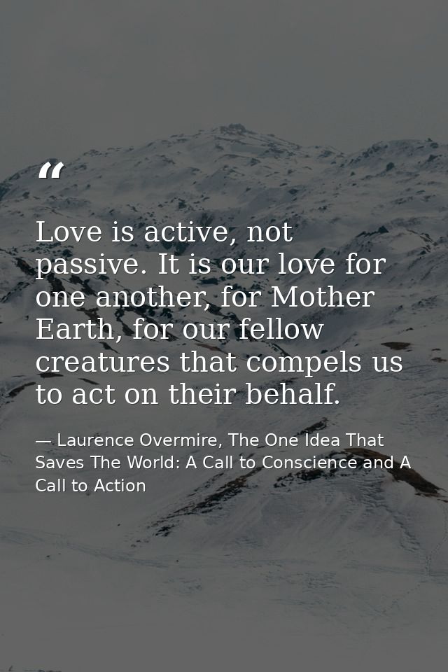 Love is active, not passive. It is our love for one another, for Mother Earth, for our fellow creatures that compels us  — Laurence Overmire, The One Idea That Saves The World: A Call to Conscience and A Call to Action