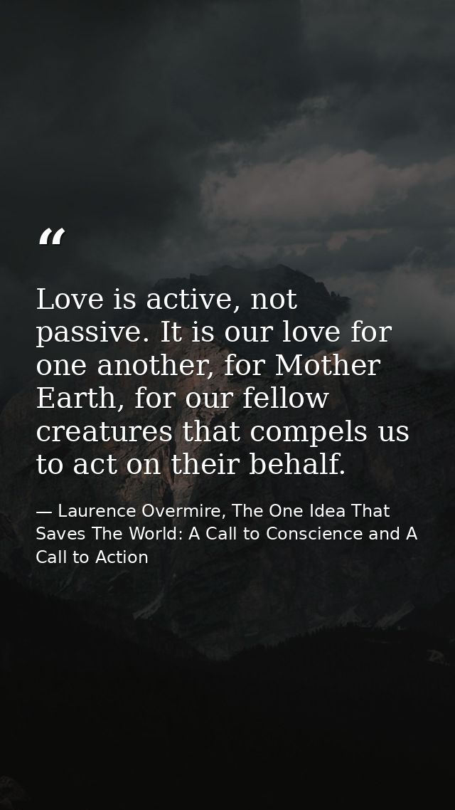 Love is active, not passive. It is our love for one another, for Mother Earth, for our fellow creatures that compels us  — Laurence Overmire, The One Idea That Saves The World: A Call to Conscience and A Call to Action