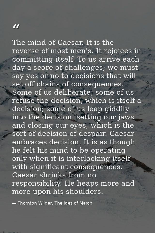 The mind of Caesar. It is the reverse of most men's. It rejoices in committing itself. To us arrive each day a score of  — Thornton Wilder, The Ides of March