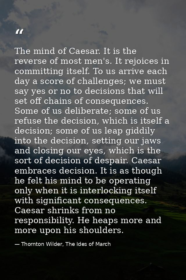 The mind of Caesar. It is the reverse of most men's. It rejoices in committing itself. To us arrive each day a score of  — Thornton Wilder, The Ides of March