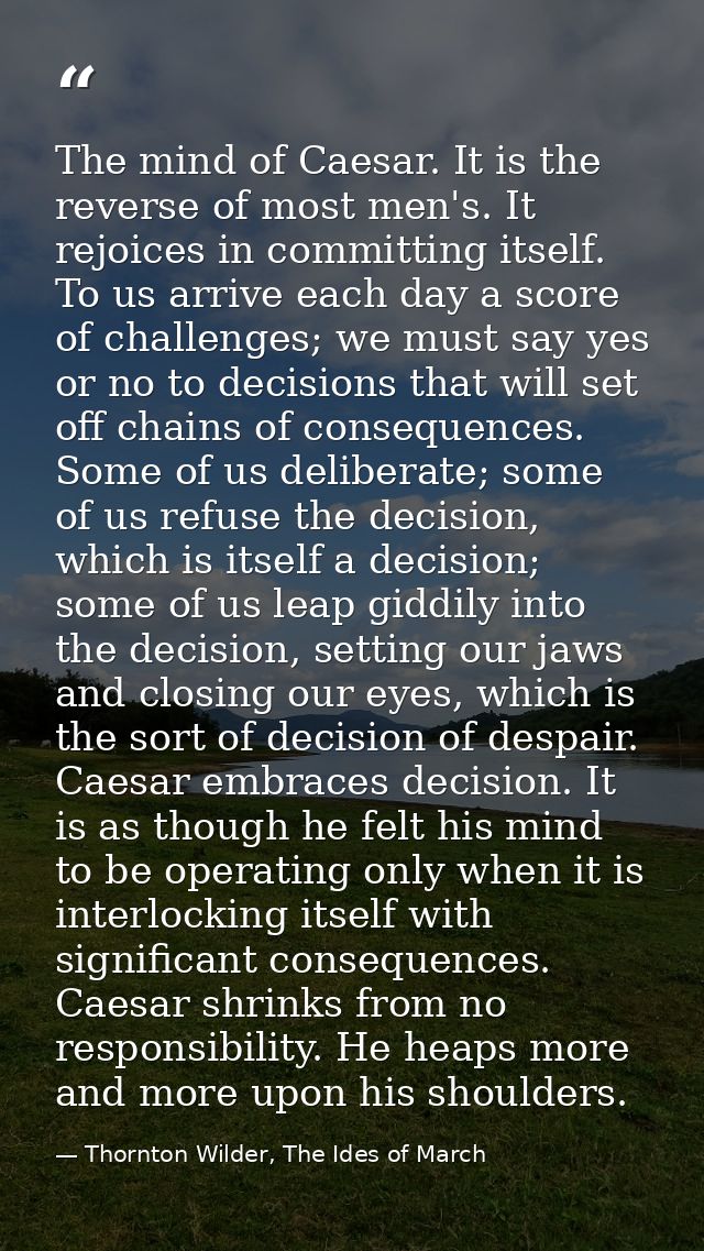 The mind of Caesar. It is the reverse of most men's. It rejoices in committing itself. To us arrive each day a score of  — Thornton Wilder, The Ides of March