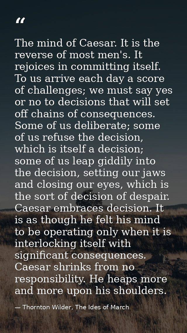 The mind of Caesar. It is the reverse of most men's. It rejoices in committing itself. To us arrive each day a score of  — Thornton Wilder, The Ides of March