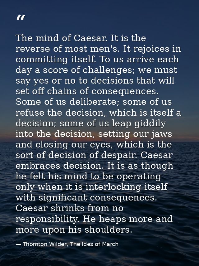 The mind of Caesar. It is the reverse of most men's. It rejoices in committing itself. To us arrive each day a score of  — Thornton Wilder, The Ides of March