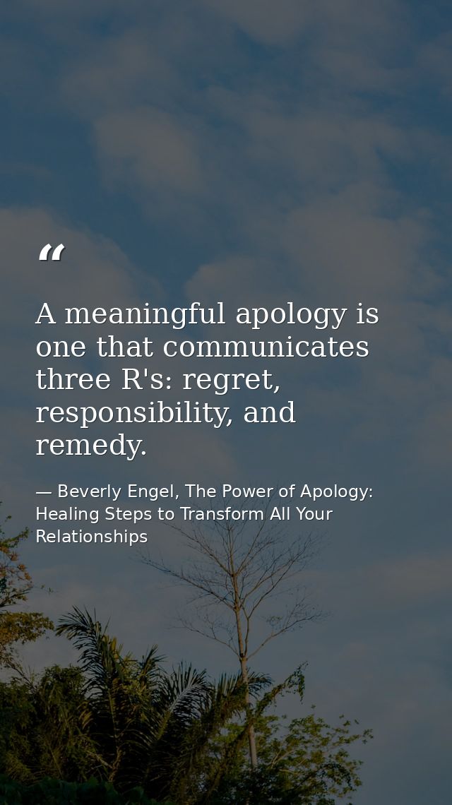 A meaningful apology is one that communicates three R's: regret, responsibility, and remedy. — Beverly Engel, The Power of Apology: Healing Steps to Transform All Your Relationships