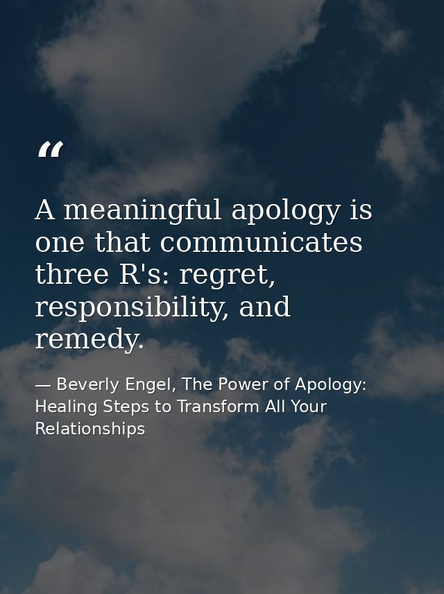 A meaningful apology is one that communicates three R's: regret, responsibility, and remedy. — Beverly Engel, The Power of Apology: Healing Steps to Transform All Your Relationships