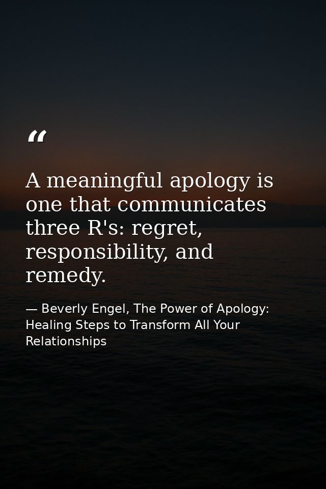 A meaningful apology is one that communicates three R's: regret, responsibility, and remedy. — Beverly Engel, The Power of Apology: Healing Steps to Transform All Your Relationships