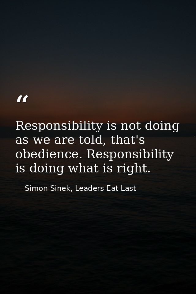 Responsibility is not doing as we are told, that's obedience. Responsibility is doing what is right. — Simon Sinek, Leaders Eat Last