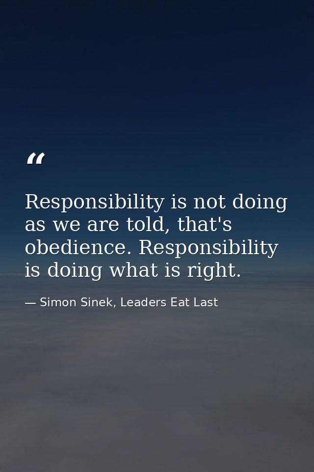 Responsibility is not doing as we are told, that's obedience. Responsibility is doing what is right. — Simon Sinek, Leaders Eat Last