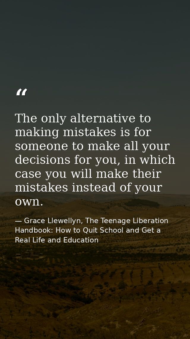 The only alternative to making mistakes is for someone to make all your decisions for you, in which case you will make t — Grace Llewellyn, The Teenage Liberation Handbook: How to Quit School and Get a Real Life and Education