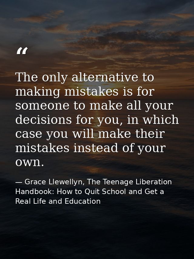 The only alternative to making mistakes is for someone to make all your decisions for you, in which case you will make t — Grace Llewellyn, The Teenage Liberation Handbook: How to Quit School and Get a Real Life and Education