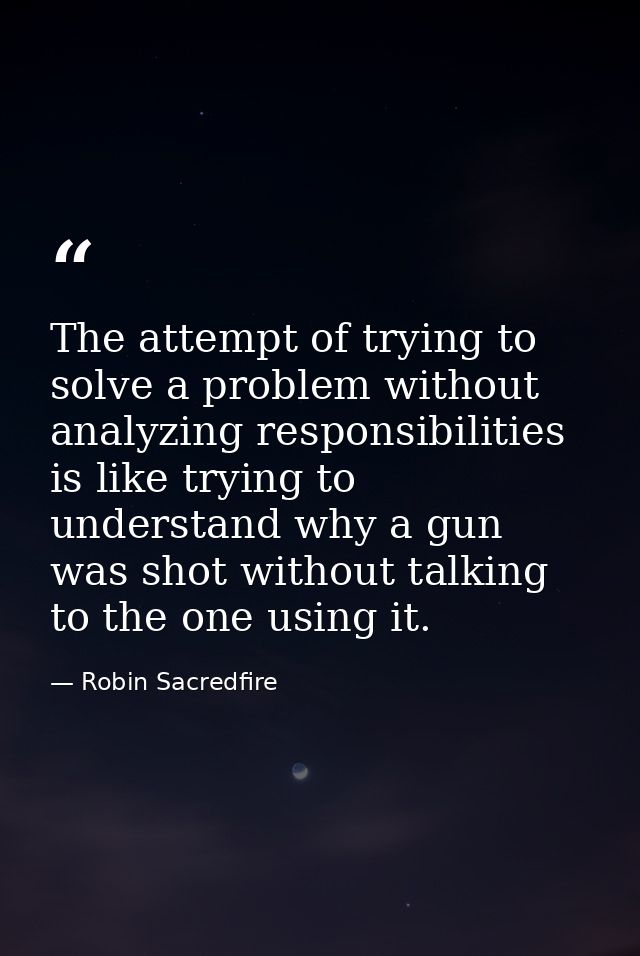 The attempt of trying to solve a problem without analyzing responsibilities is like trying to understand why a gun was s — Robin Sacredfire