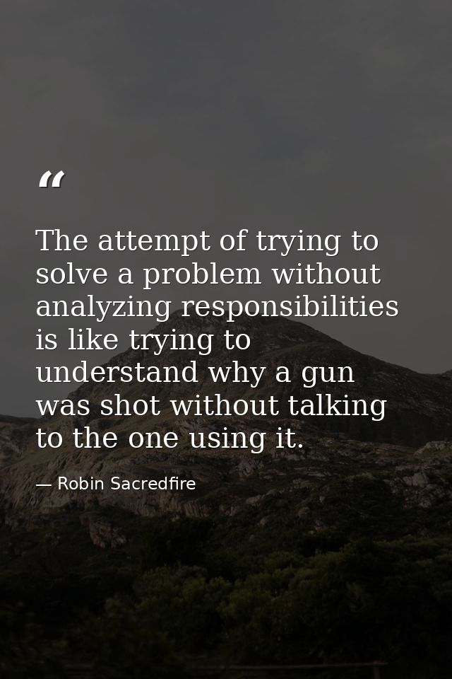 The attempt of trying to solve a problem without analyzing responsibilities is like trying to understand why a gun was s — Robin Sacredfire