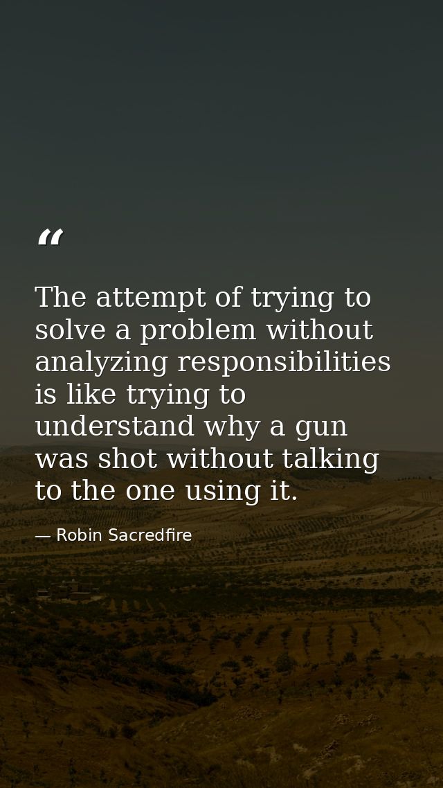 The attempt of trying to solve a problem without analyzing responsibilities is like trying to understand why a gun was s — Robin Sacredfire