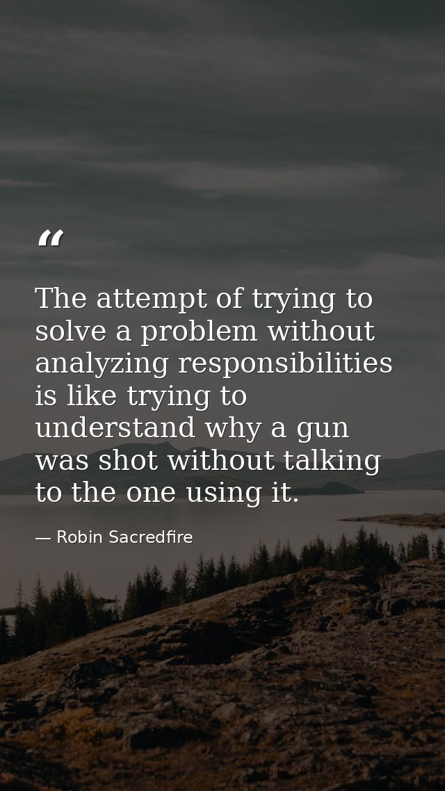 The attempt of trying to solve a problem without analyzing responsibilities is like trying to understand why a gun was s — Robin Sacredfire