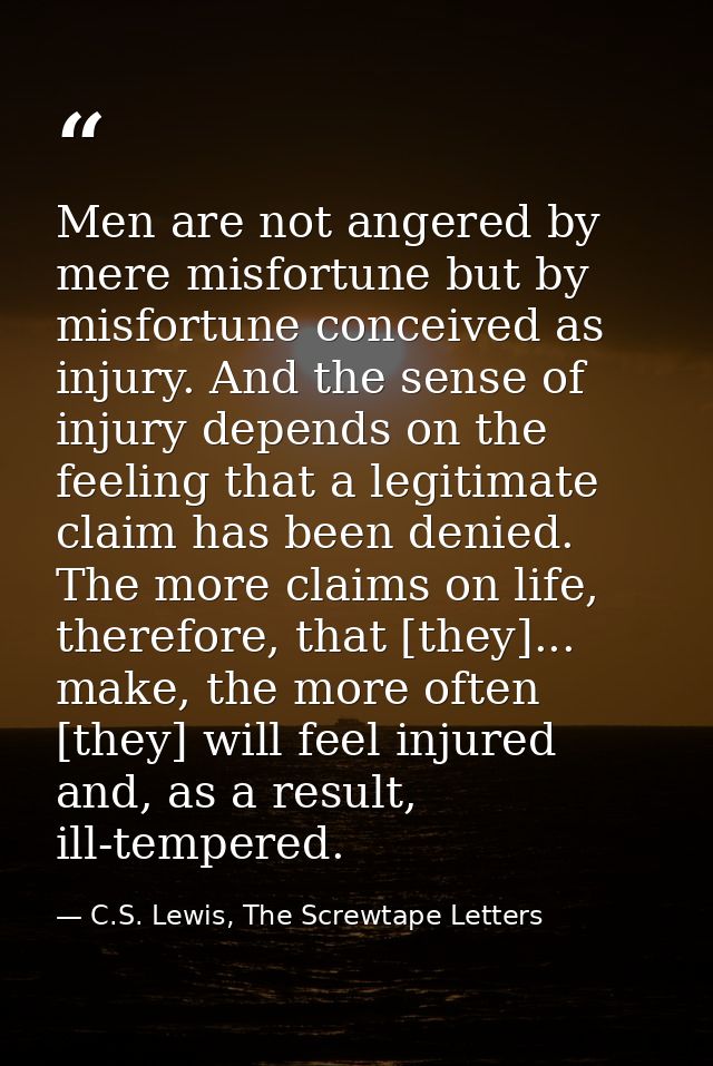 Men are not angered by mere misfortune but by misfortune conceived as injury. And the sense of injury depends on the fee — C.S. Lewis, The Screwtape Letters