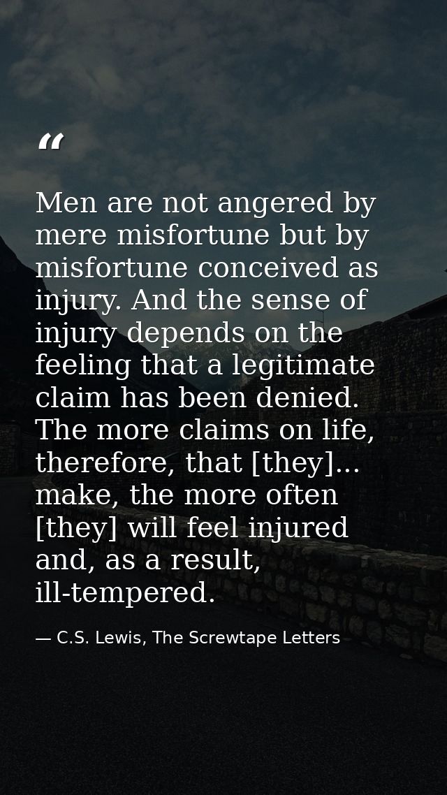 Men are not angered by mere misfortune but by misfortune conceived as injury. And the sense of injury depends on the fee — C.S. Lewis, The Screwtape Letters