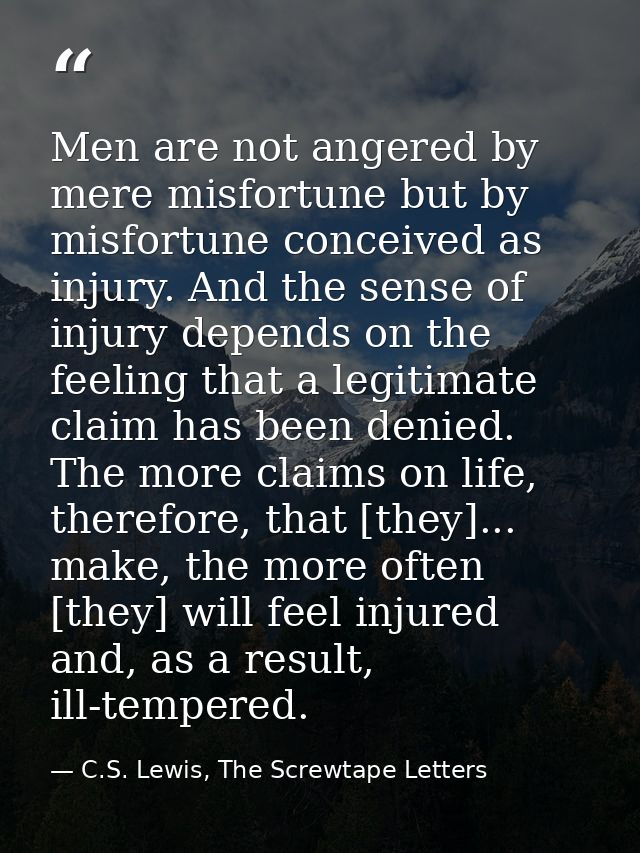 Men are not angered by mere misfortune but by misfortune conceived as injury. And the sense of injury depends on the fee — C.S. Lewis, The Screwtape Letters