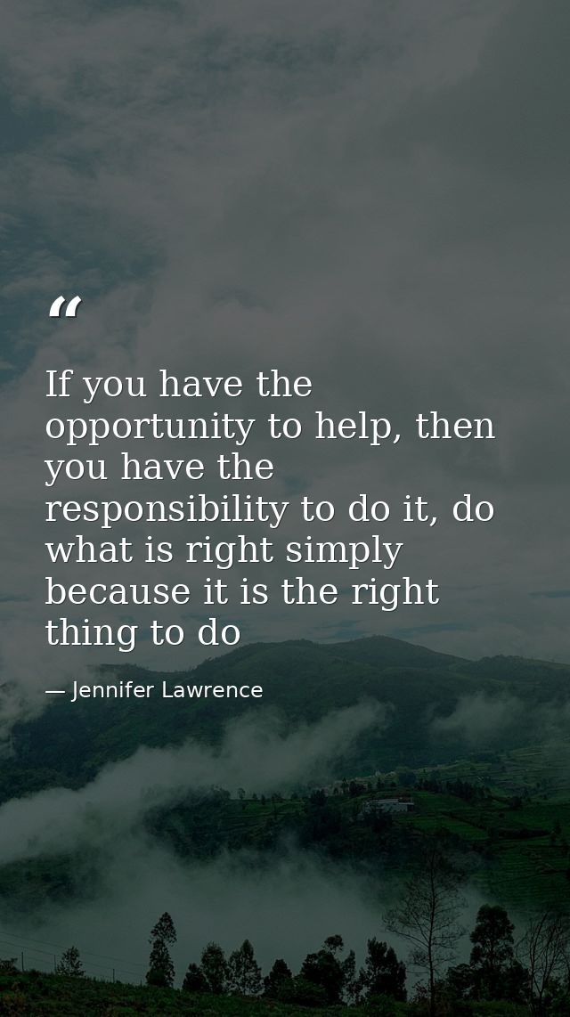 If you have the opportunity to help, then you have the responsibility to do it, do what is right simply because it is th — Jennifer Lawrence