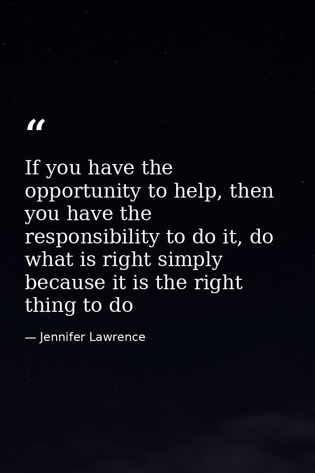 If you have the opportunity to help, then you have the responsibility to do it, do what is right simply because it is th — Jennifer Lawrence
