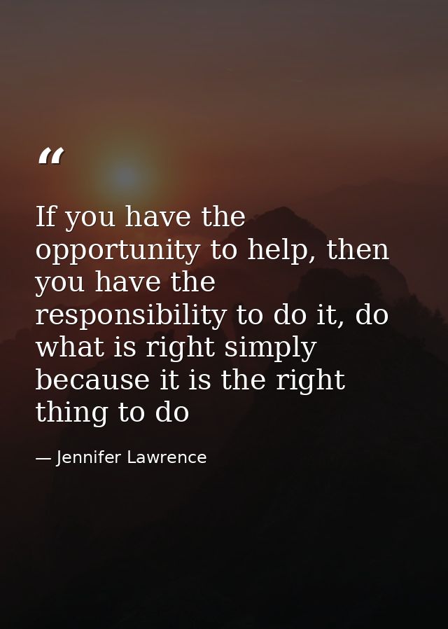 If you have the opportunity to help, then you have the responsibility to do it, do what is right simply because it is th — Jennifer Lawrence