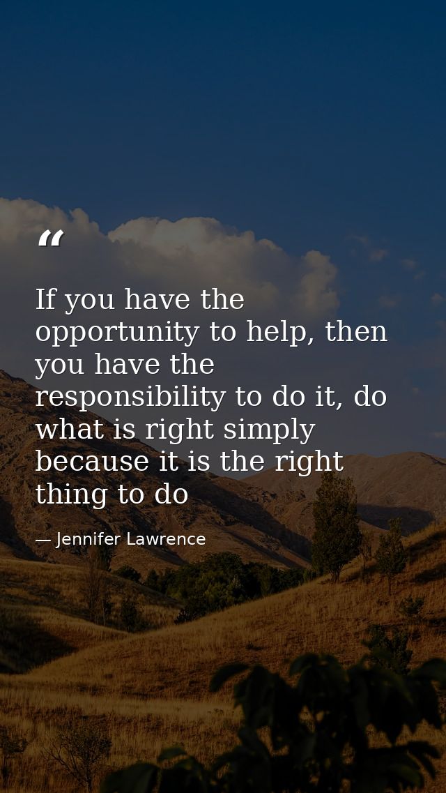 If you have the opportunity to help, then you have the responsibility to do it, do what is right simply because it is th — Jennifer Lawrence