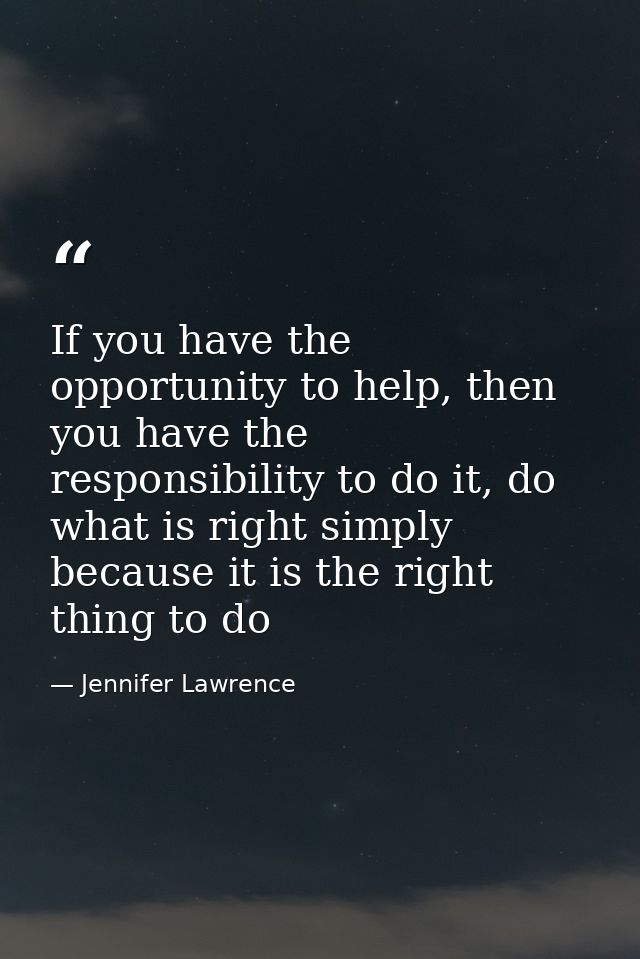 If you have the opportunity to help, then you have the responsibility to do it, do what is right simply because it is th — Jennifer Lawrence