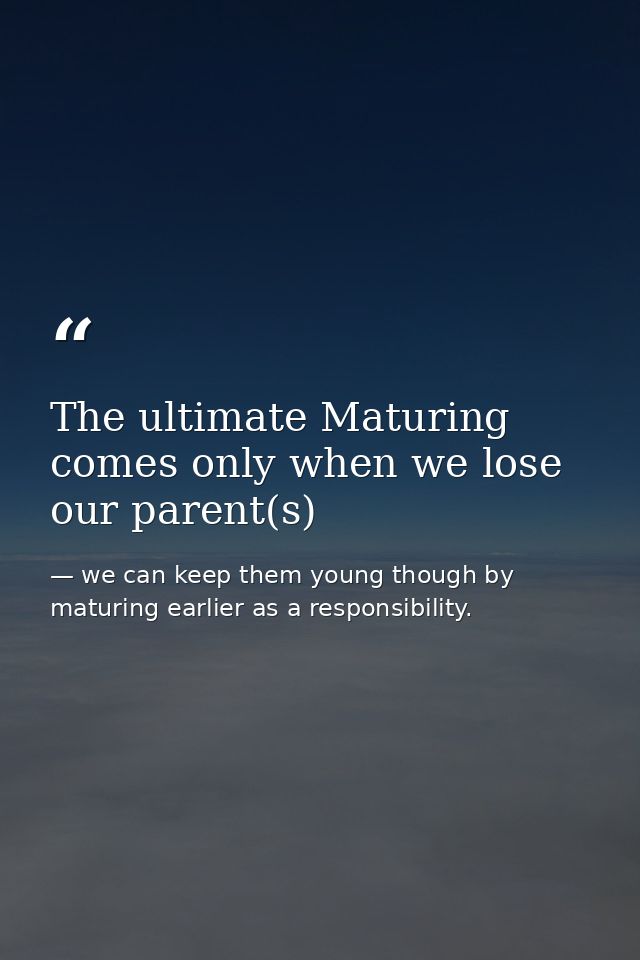 The ultimate Maturing comes only when we lose our parent(s) — we can keep them young though by maturing earlier as a responsibility.