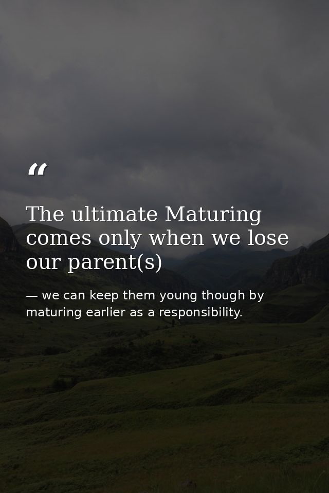 The ultimate Maturing comes only when we lose our parent(s) — we can keep them young though by maturing earlier as a responsibility.