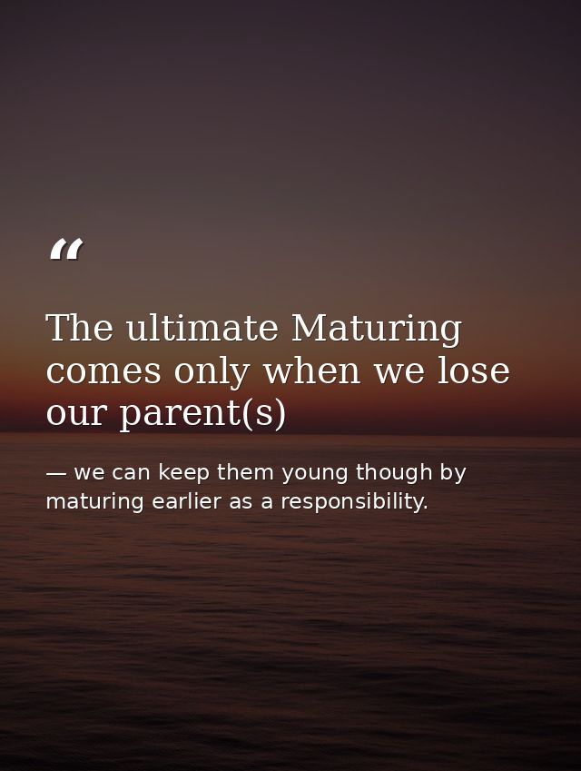 The ultimate Maturing comes only when we lose our parent(s) — we can keep them young though by maturing earlier as a responsibility.