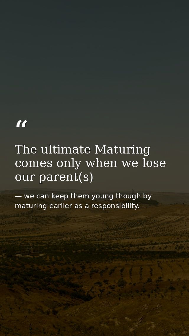 The ultimate Maturing comes only when we lose our parent(s) — we can keep them young though by maturing earlier as a responsibility.