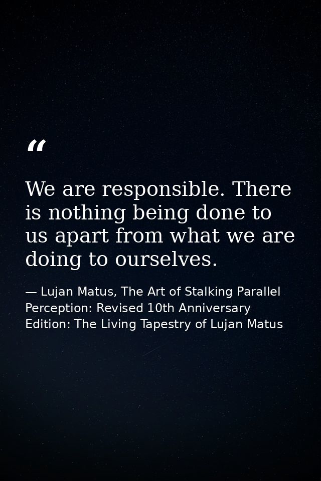 We are responsible. There is nothing being done to us apart from what we are doing to ourselves. — Lujan Matus, The Art of Stalking Parallel Perception: Revised 10th Anniversary Edition: The Living Tapestry of Lujan Matus