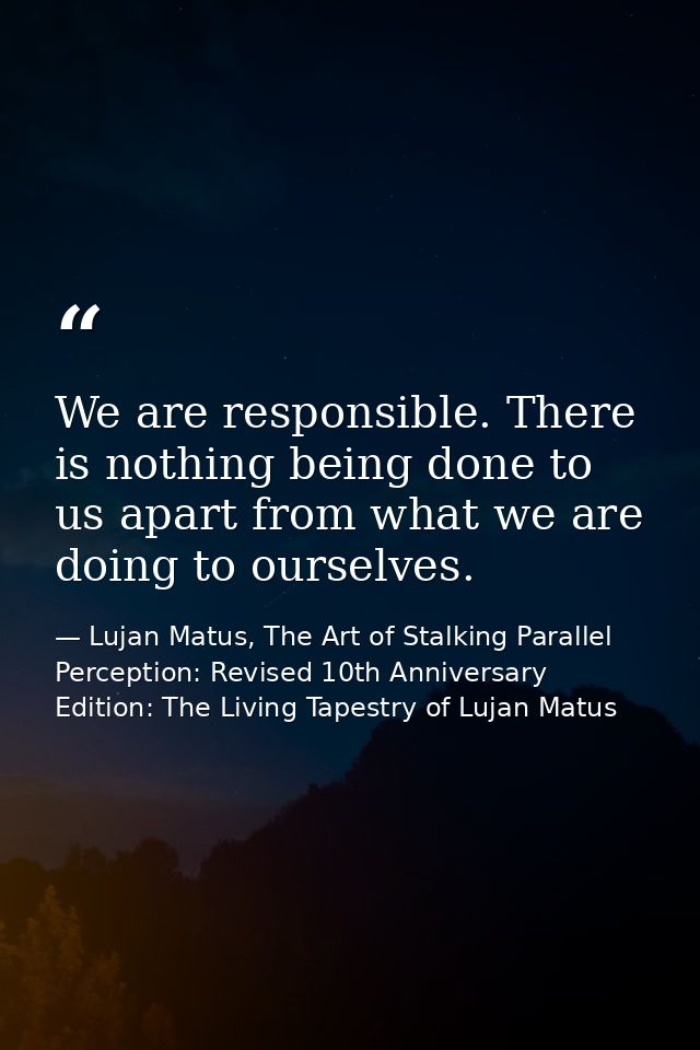 We are responsible. There is nothing being done to us apart from what we are doing to ourselves. — Lujan Matus, The Art of Stalking Parallel Perception: Revised 10th Anniversary Edition: The Living Tapestry of Lujan Matus