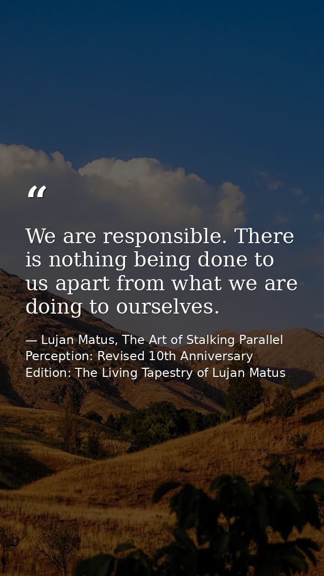 We are responsible. There is nothing being done to us apart from what we are doing to ourselves. — Lujan Matus, The Art of Stalking Parallel Perception: Revised 10th Anniversary Edition: The Living Tapestry of Lujan Matus
