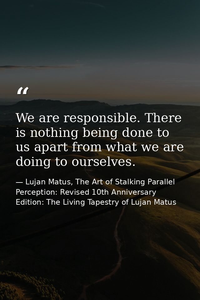 We are responsible. There is nothing being done to us apart from what we are doing to ourselves. — Lujan Matus, The Art of Stalking Parallel Perception: Revised 10th Anniversary Edition: The Living Tapestry of Lujan Matus