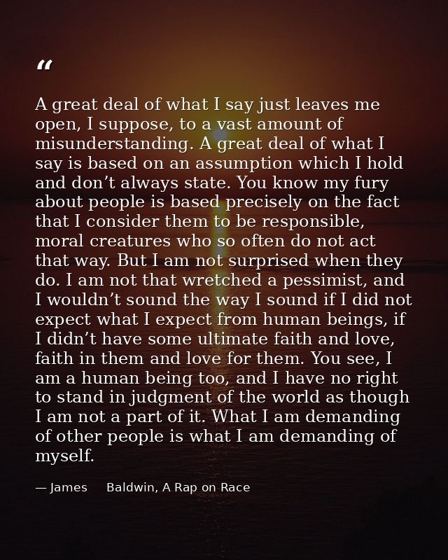 A great deal of what I say just leaves me open, I suppose, to a vast amount of misunderstanding. A great deal of what I  — James     Baldwin, A Rap on Race