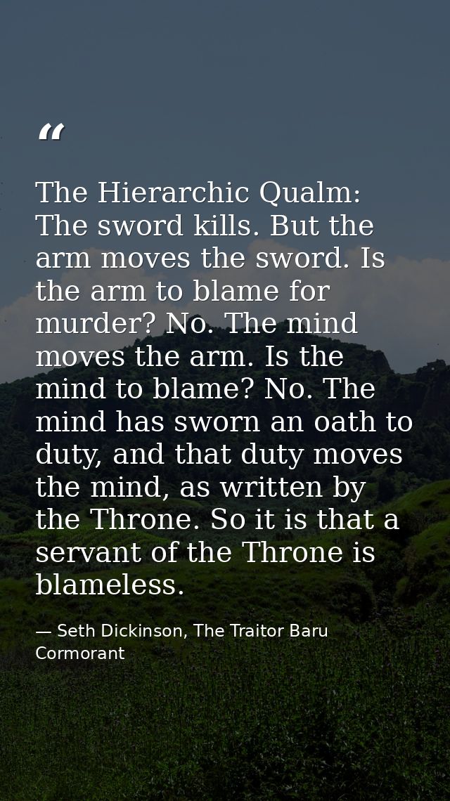 The Hierarchic Qualm: The sword kills. But the arm moves the sword. Is the arm to blame for murder? No. The mind moves t — Seth Dickinson, The Traitor Baru Cormorant