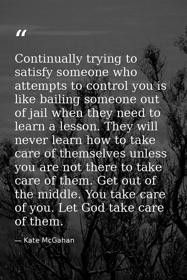 Continually trying to satisfy someone who attempts to control you is like bailing someone out of jail when they need to  — Kate McGahan