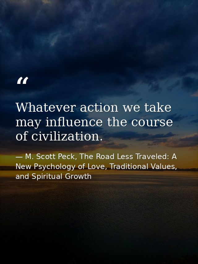 Whatever action we take may influence the course of civilization. — M. Scott Peck, The Road Less Traveled: A New Psychology of Love, Traditional Values, and Spiritual Growth