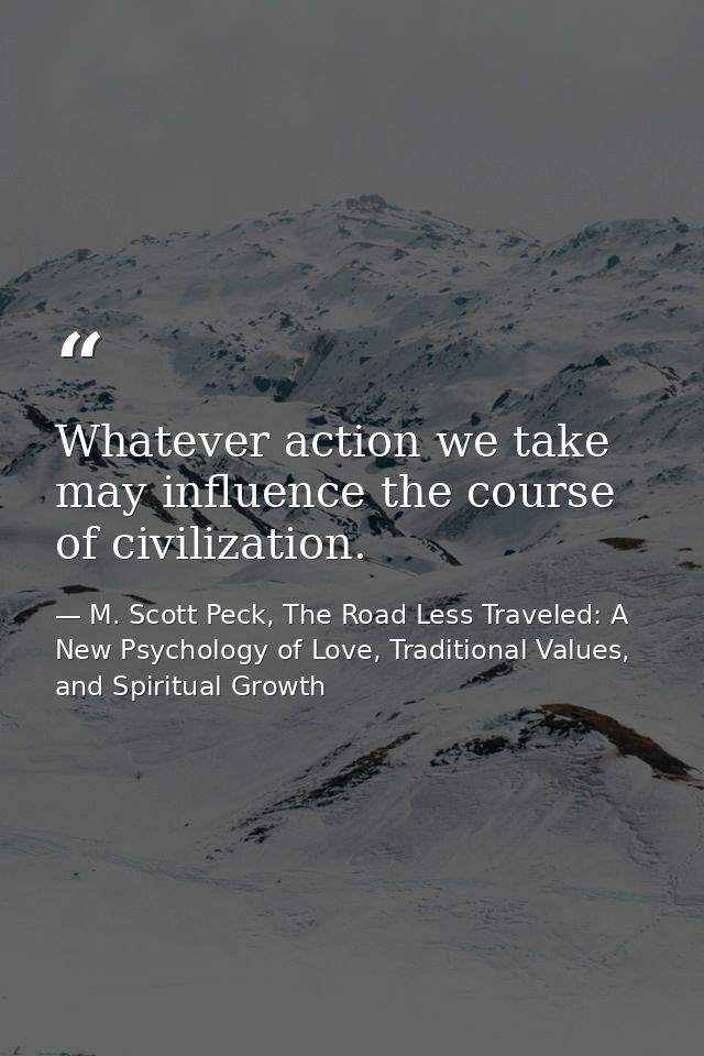 Whatever action we take may influence the course of civilization. — M. Scott Peck, The Road Less Traveled: A New Psychology of Love, Traditional Values, and Spiritual Growth