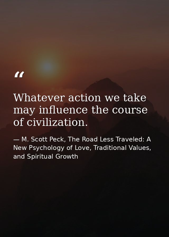 Whatever action we take may influence the course of civilization. — M. Scott Peck, The Road Less Traveled: A New Psychology of Love, Traditional Values, and Spiritual Growth