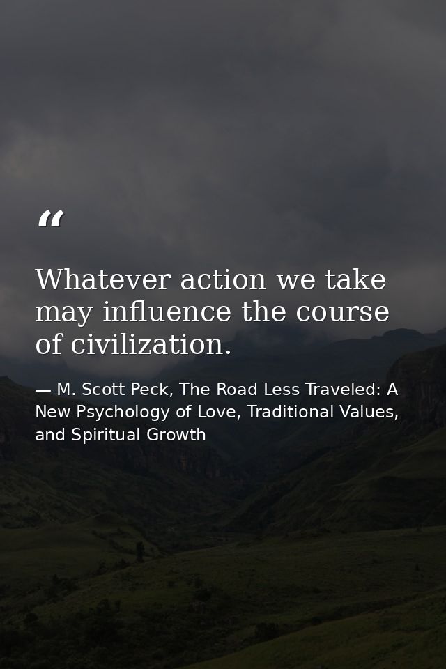 Whatever action we take may influence the course of civilization. — M. Scott Peck, The Road Less Traveled: A New Psychology of Love, Traditional Values, and Spiritual Growth